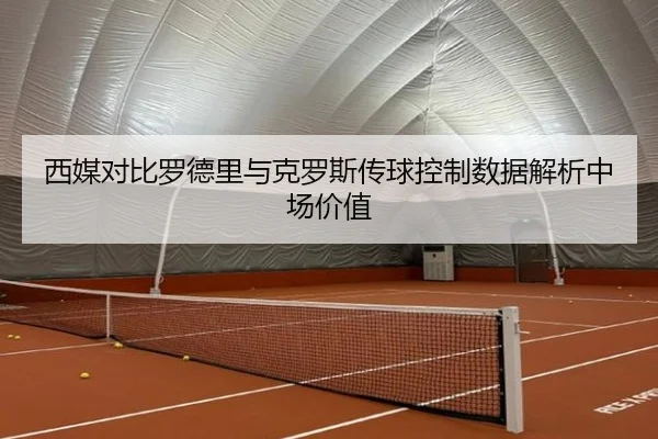 西媒对比罗德里与克罗斯传球控制数据解析中场价值 | leyu