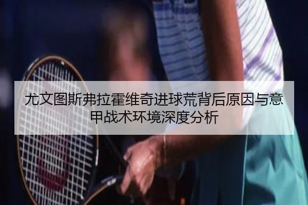 尤文图斯弗拉霍维奇进球荒背后原因与意甲战术环境深度分析 | leyu