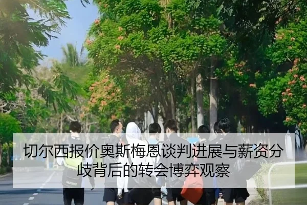 切尔西报价奥斯梅恩谈判进展与薪资分歧背后的转会博弈观察 | leyu