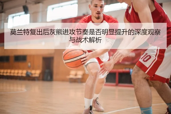莫兰特复出后灰熊进攻节奏是否明显提升的深度观察与战术解析 - leyu