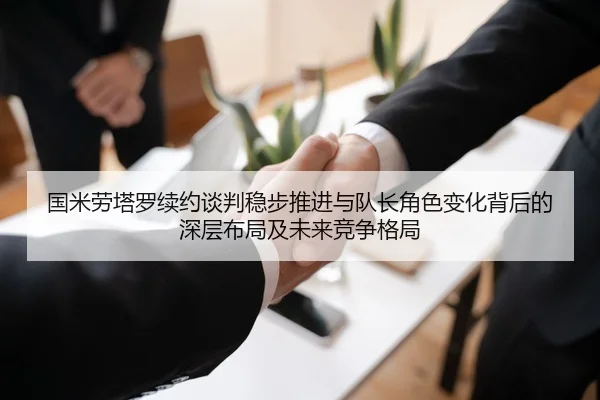国米劳塔罗续约谈判稳步推进与队长角色变化背后的深层布局及未来竞争格局 | leyu