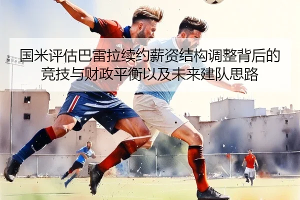 国米评估巴雷拉续约薪资结构调整背后的竞技与财政平衡以及未来建队思路 | leyu