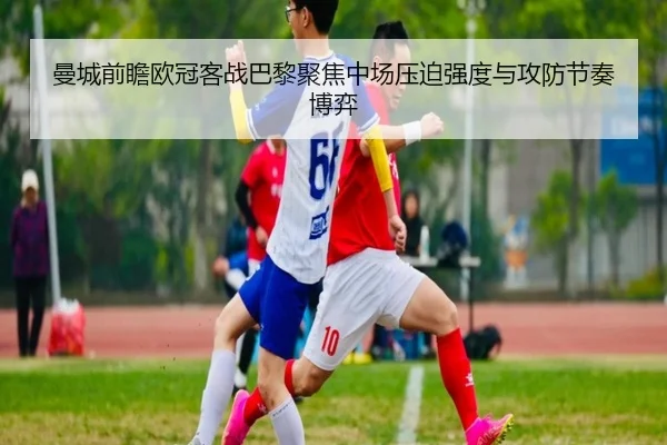 曼城前瞻欧冠客战巴黎聚焦中场压迫强度与攻防节奏博弈（leyu）