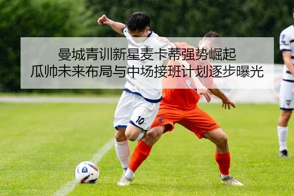 曼城青训新星麦卡蒂强势崛起 瓜帅未来布局与中场接班计划逐步曝光（leyu）