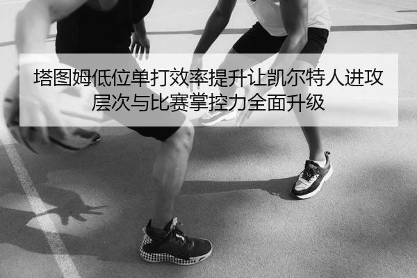 塔图姆低位单打效率提升让凯尔特人进攻层次与比赛掌控力全面升级